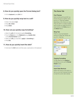 100 Excel Tips & Tricks

8. How do you quickly open the Format dialog box?
•	 On the keyboard, press Ctrl + 1

9. How do you quickly wrap text in a cell?
•	 Enter in the desired text
•	 Press Alt + Enter
•	 Press Enter

10. How can you quickly copy formatting?
•	 Select the cell with the desired applied formatting
•	 From the Home tab, in the Clipboard group, double-click

on the Format Painter button

The Home Tab
Font Themes
Built into Microsoft Excel 2007 are
themes that group together colors,
and so on. These are available
depending on the choice you make.
They are used in a number of places
such as when you select the font or
color buttons in the Font group on
the Home Ribbon.

Wrap Text
There is a very nice keyboard
shortcut to Wrap Text. Simply use
your Alt + Enter key.

•	 Select any cell you would like to apply the formatting to
•	 Press Esc

11. How do you quickly insert the date?
•	 Hold down the Ctrl button and then press ; (semicolon) on the keyboard

Copying Formatting
To help speed up the copying of
formatting you can use the Format
Painter button.

Insert Date Shortcut
Rather than typing out the date in a
cell, you can use a keyboard shortcut
to insert the current date instantly.

9 of 76

 