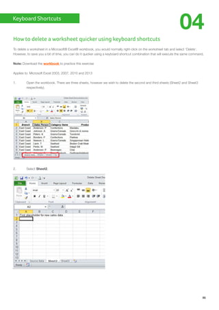 Keyboard Shortcuts
86
04
How to delete a worksheet quicker using keyboard shortcuts
To delete a worksheet in a Microsoft® Excel® workbook, you would normally right-click on the worksheet tab and select ‘Delete’.
However, to save you a bit of time, you can do it quicker using a keyboard shortcut combination that will execute the same command.
Note: Download the workbook to practice this exercise
Applies to: Microsoft Excel 2003, 2007, 2010 and 2013
1.	 Open the workbook. There are three sheets, however we wish to delete the second and third sheets (Sheet2 and Sheet3
	respectively).
2.	Select Sheet2.
 
