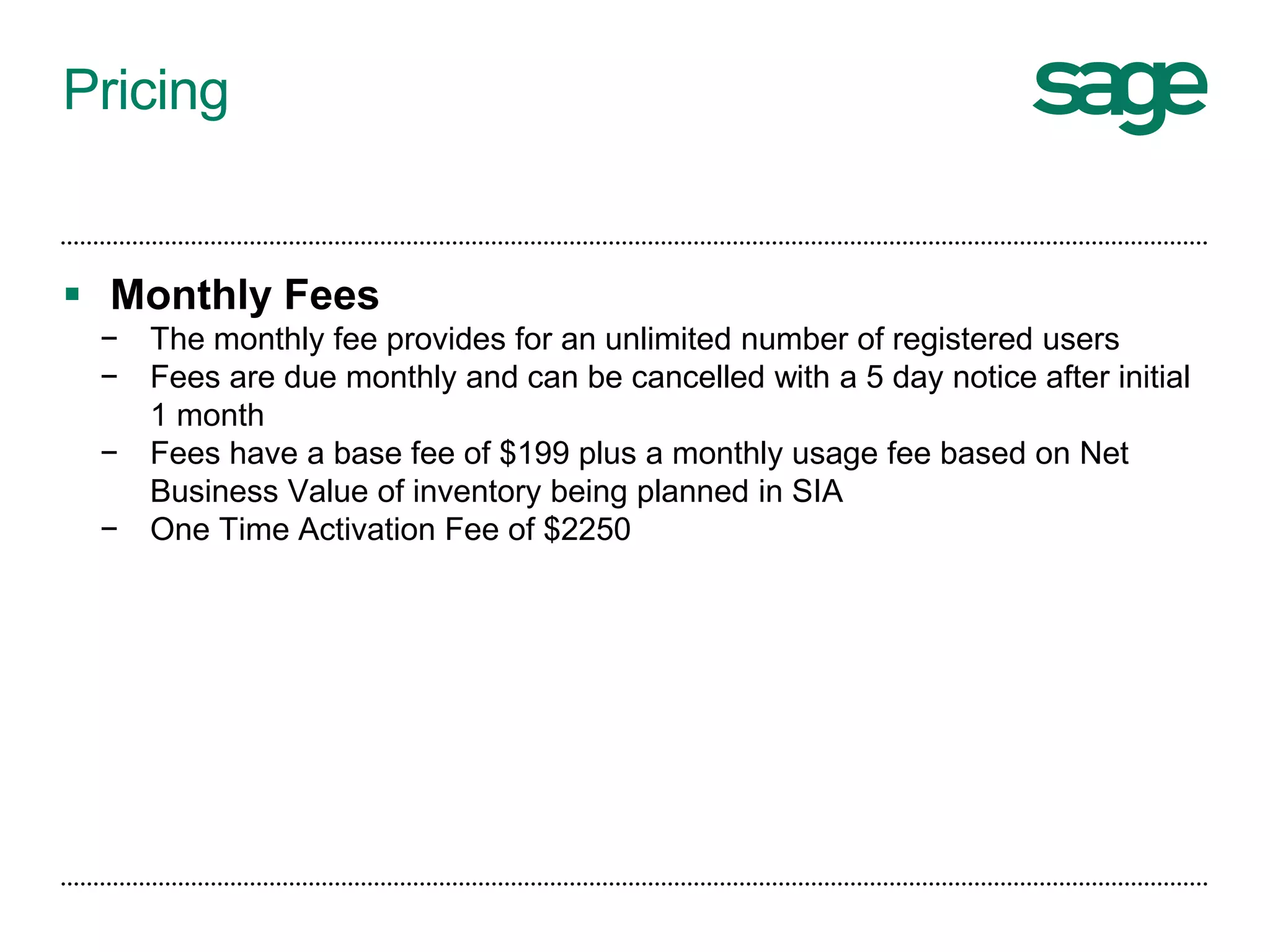 Pricing
 Monthly Fees
− The monthly fee provides for an unlimited number of registered users
− Fees are due monthly and can be cancelled with a 5 day notice after initial
1 month
− Fees have a base fee of $199 plus a monthly usage fee based on Net
Business Value of inventory being planned in SIA
− One Time Activation Fee of $2250
 