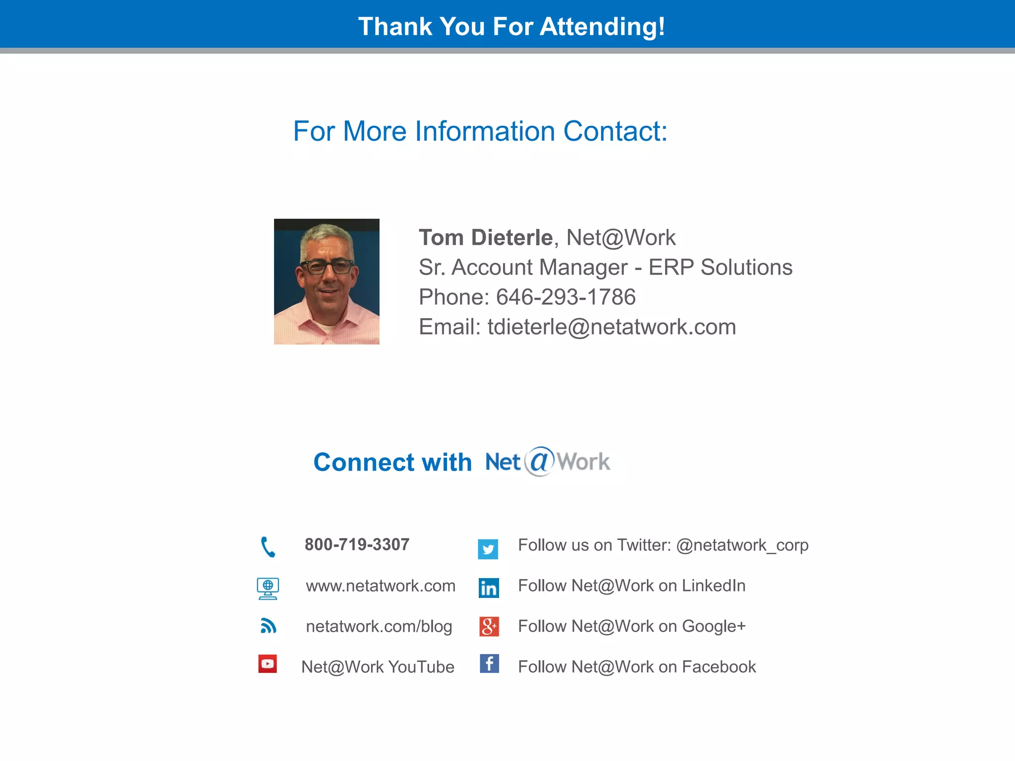Thank You For Attending!
Connect with
800-719-3307
www.netatwork.com
netatwork.com/blog
Net@Work YouTube
Follow us on Twitter: @netatwork_corp
Follow Net@Work on LinkedIn
Follow Net@Work on Google+
Follow Net@Work on Facebook
For More Information Contact:
Tom Dieterle, Net@Work
Sr. Account Manager - ERP Solutions
Phone: 646-293-1786
Email: tdieterle@netatwork.com
 