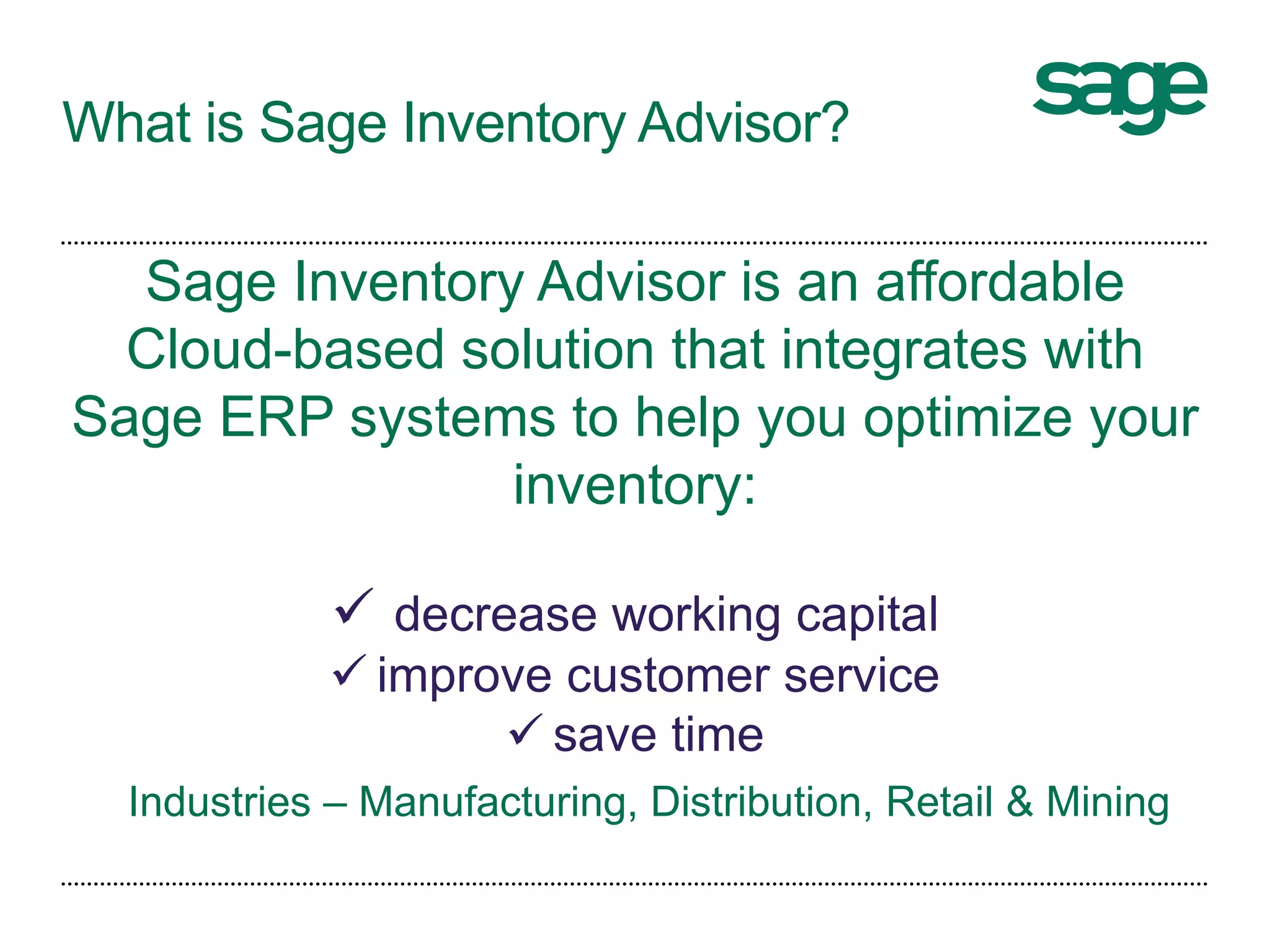 What is Sage Inventory Advisor?
Sage Inventory Advisor is an affordable
Cloud-based solution that integrates with
Sage ERP systems to help you optimize your
inventory:
 decrease working capital
 improve customer service
 save time
Industries – Manufacturing, Distribution, Retail & Mining
 