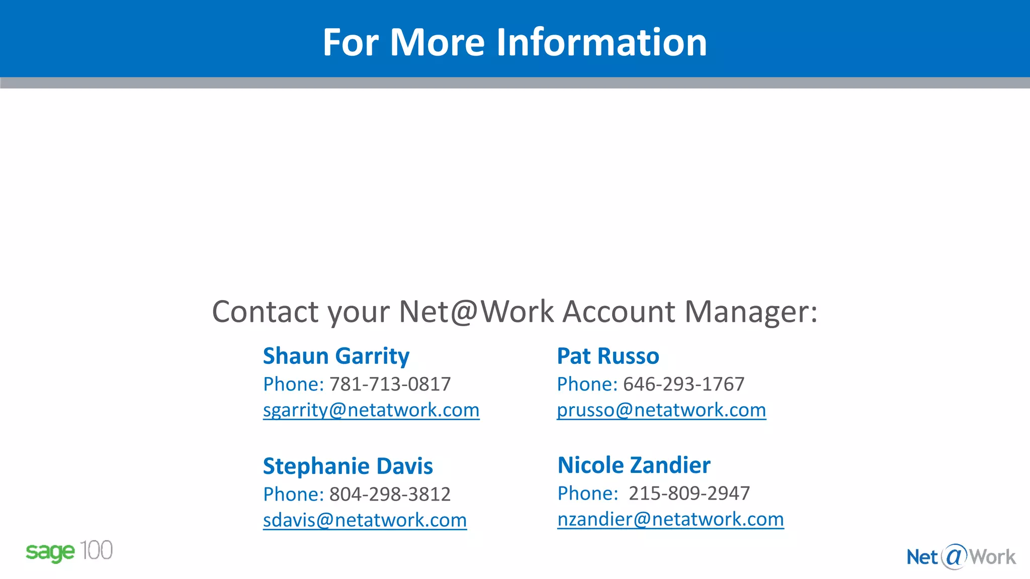 Contact your Net@Work Account Manager:
Shaun Garrity
Phone: 781-713-0817
sgarrity@netatwork.com
Stephanie Davis
Phone: 804-298-3812
sdavis@netatwork.com
Pat Russo
Phone: 646-293-1767
prusso@netatwork.com
Nicole Zandier
Phone: 215-809-2947
nzandier@netatwork.com
For More Information
 
