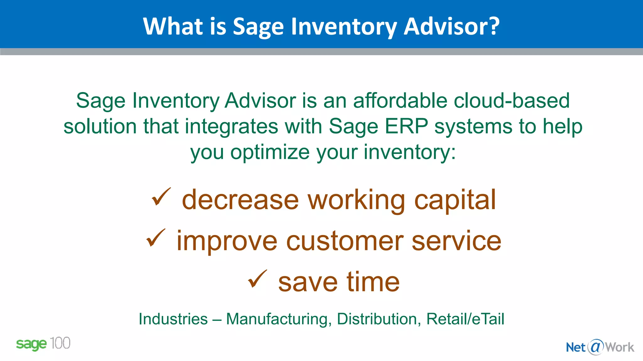 What is Sage Inventory Advisor?
Sage Inventory Advisor is an affordable cloud-based
solution that integrates with Sage ERP systems to help
you optimize your inventory:
 decrease working capital
 improve customer service
 save time
Industries – Manufacturing, Distribution, Retail/eTail
 