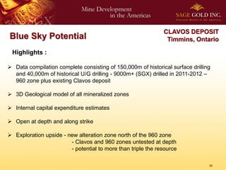 CLAVOS DEPOSIT
Blue Sky Potential                                             Timmins, Ontario

 Highlights :

 Data compilation complete consisting of 150,000m of historical surface drilling
  and 40,000m of historical U/G drilling - 9000m+ (SGX) drilled in 2011-2012 –
  960 zone plus existing Clavos deposit

 3D Geological model of all mineralized zones

 Internal capital expenditure estimates

 Open at depth and along strike

 Exploration upside - new alteration zone north of the 960 zone
                        - Clavos and 960 zones untested at depth
                        - potential to more than triple the resource

                                                                                10
 