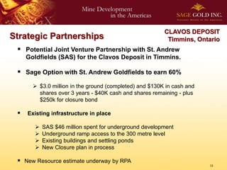 CLAVOS DEPOSIT
Strategic Partnerships                                    Timmins, Ontario
  Potential Joint Venture Partnership with St. Andrew
     Goldfields (SAS) for the Clavos Deposit in Timmins.

  Sage Option with St. Andrew Goldfields to earn 60%
        $3.0 million in the ground (completed) and $130K in cash and
         shares over 3 years - $40K cash and shares remaining - plus
         $250k for closure bond

    Existing infrastructure in place

           SAS $46 million spent for underground development
           Underground ramp access to the 300 metre level
           Existing buildings and settling ponds
           New Closure plan in process

  New Resource estimate underway by RPA
                                                                        11
 