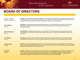 BOARD OF DIRECTORS

                        Mr. Mars is an independent consultant specializing in mine financing and analysis with over 30 years of experience in the
Patrick J. Mars         investment industry. Mr. Mars has acted as Chairman, CEO, or Director for several public-traded mining companies and is
Chairman and Director   currently Director of Aura Minerals, Carpathian Gold, Selwyn Resources and Yamana Gold.


                        Mr. Bojtos is a professional engineer with extensive experience in mineral development and production. Since 1996
Peter Bojtos            following a successful career as CEO of several companies, Mr. Bojtos serves on mining company boards as an
Director                independent Director.



                        Mr. Robertson is a Certified Financial Planner. He has worked in the financial industry for the past twenty years, and
Gary Robertson          presently serves on the board of several private companies as well as on the board of six Canadian junior gold mining
Director                companies.



Joe Baylis              Mr. Baylis brings over 23 years of domestic and international mining industry experience to the Company. Mr. Baylis
Director                graduated with an LLB from the University of Western Ontario and is a member of the Law Society of Upper Canada.




 Sandy Chim             Mr. Chim is an international business executive. He is the President and CEO of Century Iron Mines Corp. (TSX-FER), a
                        director of Augyva Mining Resources Inc. (TSX.V-AUV) and non executive director of Prosperity Minerals Holdings Limited.
 Director
                        Mr.Chim resides in Kowloon, SAR, Hong Kong, PRC.



Hua Bai                 Mr. Bai is a Beijing, China businessman. He has investment and commercial experiences covering various fields in China
Director                and Vancouver. With more than 20 years of business activities, he has established an extensive business network in
                        China. Mr.Bai is currently the President of Earnlead Investments Inc., Sino Water Holdings Inc., and has held such
                        positions since May 2011. He is a director for Century Iron Mines Corporation (TSX.V-FER).



                                                                                                                                                 14
 