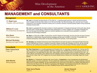 MANAGEMENT and CONSULTANTS
Management
                               Mr. Lees is a founder and past director of TVX Gold Inc., a significant gold producer in North and South America,
 C. Nigel Lees                 which merged into Kinross Gold, listed on the TSX and the New York Stock Exchange. Mr. Lees has over 30 years
 President, CEO and Director   experience in the Canadian investment industry and is currently a Director of several publicly traded mining companies
                               including Yamana Gold.

                               Mr. Love is a geologist who has been involved in mineral exploration in Canada and was part of the world class Hemlo
William D. Love                discovery team. He was also an institutional equity salesperson in London, England, for a Canadian brokerage firm.
VP and Business Development    Mr. Love has spent the last fifteen years as a venture capitalist and a corporate finance specialist in a variety of
                               resource and technology companies.

Ron Reed                       Mr. Reed is a CGA with an MBA ( Finance) from the NY Institute of Technology. He has more than 20 years of senior
Chief Financial Officer        experience in implementing financial business strategies and has been involved in more than 15 acquisition and
                               divesture transactions. Since 2009 he has been providing CFO services in the mining sector.
Michael Skutezky
Secretary and Legal Counsel    Mr. Skutezky was Assistant General Counsel of Royal Bank for 25 years focused on International Project financing
                               based in Montreal and Toronto, in addition to working in Eastern Europe with Canadian Law Firms. He has recently
                               formed his own professional corporation for the practice of law and is the principal of Rhodes Capital Corporation.

Consultants
Peter Hubacheck                Mr. Peter Hubacheck is a consulting geologist and President of W. A. Hubacheck Consultants Ltd. He has over 35
                               years of experience as a project geologist, exploration manager and Qualified Person for the purposes of NI 43-101,
P.Geo, QP
                               with experience in the exploration for gold, silver, base metals, uranium and diamonds in Canada and the USA. He
                               holds a Mining Technologist (1974) diploma from the Haileybury School of Mines and Technology, Haileybury, Ontario
                               and a B.A.Sc. (Geol. Eng. 1977) degree from the South Dakota School of Mines and Technology, Rapid City, South
                               Dakota.

                               Mr. Ritchie is a Professional Engineer with over 40 years of experience in mine management and development,
Bob Ritchie                    feasibility studies and mine construction. He has worked with several mining companies including Goldcorp, Noranda
Mining Engineer                Mines and St. Andrew Goldfields. He was responsible for the construction of the Stock (now Brigus Gold) Mill which is
                               10 kms from the Clavos mine. Mr. Ritchie is a graduate of the Michigan Technological University with a Bachelor of
                               Science in Geology Engineering. He is also a Qualified Person (QP) as defined by NI43-101.


                               Peter de la Plante                                                    Avrom Howard
                               Abitibi 70                                                            M.Sc, FGA, P.Geo                                15
 