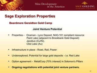 Sage Exploration Properties
  Beardmore Geraldton Gold Camp

                       Joint Venture Potential

 • Properties - Onaman - Lynx Deposit, NI43-101 compliant resource
                 Paint Lake (adjacent to Brookbank Gold Deposit)
                 Jacobus (Cu/Ni),
                 Clist Lake (Au)

 • Infrastructure in place - Road, Rail, Power
 • Underexplored; Potential for large gold deposits - i.e. Red Lake
 • Option agreement - MetalCorp (70% interest) in Solomon’s Pillars

 • Ongoing negotiations with potential joint venture partners.
                                                                      17
 