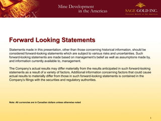 Forward Looking Statements
Statements made in this presentation, other than those concerning historical information, should be
considered forward-looking statements which are subject to various risks and uncertainties. Such
forward-looking statements are made based on management’s belief as well as assumptions made by,
and information currently available to, management.

The Company’s actual results may differ materially from the results anticipated in such forward-looking
statements as a result of a variety of factors. Additional information concerning factors that could cause
actual results to materially differ from those in such forward-looking statements is contained in the
Company’s filings with the securities and regulatory authorities.




Note: All currencies are in Canadian dollars unless otherwise noted




                                                                                                         1
 