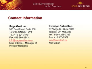 Contact Information

Sage Gold Inc.              Investor Cubed Inc.
365 Bay Street, Suite 500   67 Yonge St., Suite 1000
Toronto, ON M5H 2V1         Toronto, ON M5E 2J8
Tel.: 416 204-3170          Tel.: 1-888-258-3323
Fax: 416 260-2243           Fax: 416 363-7977
info@sagegoldinc.com        info@investor3.ca
Mike O’Brien – Manager of   Neil Simon
Investor Relations




                                                       19
 