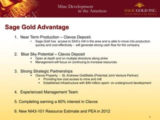 Sage Gold Advantage
  1. Near Term Production – Clavos Deposit.
          •   Sage Gold has access to SAS’s mill in the area and is able to move into production
              quickly and cost effectively - will generate strong cash flow for the company


  2. Blue Sky Potential – Clavos Deposit
             Open at depth and on multiple directions along strike
             Management will focus on continuing to increase resources


  3. Strong Strategic Partnerships
             Clavos Property - St. Andrews Goldfields (Potential Joint Venture Partner)
                 Providing low cost access to mine and mill
                 Established infrastructure with $46 million spent on underground development


  4. Experienced Management Team

  5. Completing earning a 60% interest in Clavos

  6. New NI43-101 Resource Estimate and PEA in 2012
                                                                                               3
 