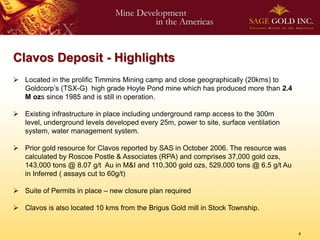 Clavos Deposit - Highlights
 Located in the prolific Timmins Mining camp and close geographically (20kms) to
  Goldcorp’s (TSX-G) high grade Hoyle Pond mine which has produced more than 2.4
  M ozs since 1985 and is still in operation.

 Existing infrastructure in place including underground ramp access to the 300m
  level, underground levels developed every 25m, power to site, surface ventilation
  system, water management system.

 Prior gold resource for Clavos reported by SAS in October 2006. The resource was
  calculated by Roscoe Postle & Associates (RPA) and comprises 37,000 gold ozs,
  143,000 tons @ 8.07 g/t Au in M&I and 110,300 gold ozs, 529,000 tons @ 6.5 g/t Au
  in Inferred ( assays cut to 60g/t)

 Suite of Permits in place – new closure plan required

 Clavos is also located 10 kms from the Brigus Gold mill in Stock Township.


                                                                                      4
 