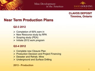 CLAVOS DEPOSIT
                                                      Timmins, Ontario
Near Term Production Plans
    Q2-3 2012
        Completion of 60% earn in
        New Resource study by RPA
        Scoping study (PEA)
        Initiate 2012 work program

     Q3-4 2012
        Complete new Closure Plan
        Production Decision and Project Financing
        Dewater and Rehab. Mine
        Underground and Surface Drilling

     2013 - Production
                                                                   5
 
