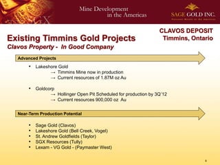 CLAVOS DEPOSIT
Existing Timmins Gold Projects                                       Timmins, Ontario
Clavos Property - In Good Company
   Advanced Projects
        • Lakeshore Gold
                  → Timmins Mine now in production
                  → Current resources of 1.87M oz Au

        • Goldcorp
                  → Hollinger Open Pit Scheduled for production by 3Q’12
                  → Current resources 900,000 oz Au


   Near-Term Production Potential

        •   Sage Gold (Clavos)
        •   Lakeshore Gold (Bell Creek, Vogel)
        •   St. Andrew Goldfields (Taylor)
        •   SGX Resources (Tully)
        •   Lexam - VG Gold - (Paymaster West)

                                                                                  6
 