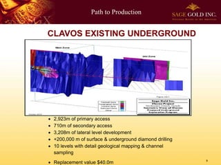 Path to Production
9
CLAVOS EXISTING UNDERGROUND
 2,923m of primary access
 710m of secondary access
 3,208m of lateral level development
 +200,000 m of surface & underground diamond drilling
 10 levels with detail geological mapping & channel
sampling
 Replacement value $40.0m
 