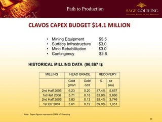 Path to Production
10
CLAVOS CAPEX BUDGET $14.1 MILLION
• Mining Equipment $5.5
• Surface Infrastructure $3.0
• Mine Rehabilitation $3.0
• Contingency $2.6
HISTORICAL MILLING DATA (96,887 t):
MILLING HEAD GRADE RECOVERY
Gold
gms/t
Gold
oz/t
% oz
(Au)
2nd Half 2005 6.23 0.20 87.4% 5,657
1st Half 2006 5.71 0.18 82.9% 2,860
2nd Half 2006 3.83 0.12 85.4% 3,746
1st Qtr 2007 3.61 0.12 89.0% 1,051
Note: Capex figures represents 100% of financing
 