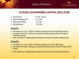 Path to Production
14
CLAVOS SUSTAINING CAPITAL ($21.0 M)
 Commence 1st
Qtr, Year 2
 Mine Development $ 4.9m
 Diamond Drilling $ 2.5m
 Discretionary $13.6m
PHASE 01:
 excavate 3m x 4m x 200m trackless heading to access Sediment Zone,
 complete 60m/30m drilling to evaluate Existing Clavos Down Plunge &
Sediment Zones,
 bulk sample for metallurgical process and mineral recovery assessment.
PHASE 02:
 continue 3m x 4m x 600m trackless heading to access 960 Zone,
 complete 60m/30m drilling to evaluate Existing Clavos Down Plunge & 960
Zones,
 bulk sample for metallurgical process and mineral recovery assessment.
 