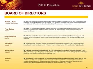 Path to Production
15
BOARD OF DIRECTORS
Patrick J. Mars
Chairman and Director
Mr. Mars is an independent consultant specializing in mine financing and analysis with over 30 years of experience in the
investment industry. Mr. Mars has acted as Chairman, CEO, or Director for several public-traded mining companies and is
currently Director of Aura Minerals, Carpathian Gold, Selwyn Resources and Yamana Gold.
Peter Bojtos
Director
Mr. Bojtos is a professional engineer with extensive experience in mineral development and production. Since 1996
following a successful career as CEO of several companies, Mr. Bojtos serves on mining company boards as an
independent Director.
Gary Robertson
Director
Mr. Robertson is a Certified Financial Planner. He has worked in the financial industry for the past twenty years, and
presently serves on the board of several private companies as well as on the board of six Canadian junior gold mining
companies.
Joe Baylis
Director
Mr. Baylis brings over 23 years of domestic and international mining industry experience to the Company. Mr. Baylis
graduated with an LLB from the University of Western Ontario and is a member of the Law Society of Upper Canada.
Sandy Chim
Director
Mr. Chim is an international business executive. He is the President and CEO of Century Iron MinesCorporation (TSX-
FER), a director of Augyva Mining Resources Inc. (TSX.V-AUV) and non executive director of Prosperity Minerals Holdings
Limited. Mr.Chim resides in Kowloon, SAR, Hong Kong, PRC.
Mr. Bai is a Beijing, China businessman. He has investment and commercial experiences covering various fields in China
and Vancouver. With more than 20 years of business activities, he has established an extensive business network in
China. Mr.Bai is currently the President of Earnlead Investments Inc., Sino Water Holdings Inc., and has held such
positions since May 2011. He is a director for Century Iron Mines Corporation (TSX.V-FER).
Hua Bai
Director
 