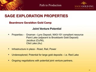 Path to Production
17
SAGE EXPLORATION PROPERTIES
Joint Venture Potential
• Properties - Onaman - Lynx Deposit, NI43-101 compliant resource
Paint Lake (adjacent to Brookbank Gold Deposit)
Jacobus (Cu/Ni),
Clist Lake (Au)
• Infrastructure in place - Road, Rail, Power
• Underexplored; Potential for large gold deposits - i.e. Red Lake
• Ongoing negotiations with potential joint venture partners.
Beardmore Geraldton Gold Camp
 