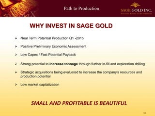 Path to Production
19
WHY INVEST IN SAGE GOLD
 Near Term Potential Production Q1 -2015
 Positive Preliminary Economic Assessment
 Low Capex / Fast Potential Payback
 Strong potential to increase tonnage through further in-fill and exploration drilling
 Strategic acquisitions being evaluated to increase the company's resources and
production potential
 Low market capitalization
SMALL AND PROFITABLE IS BEAUTIFUL
 