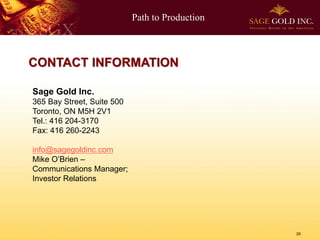 Path to Production
20
CONTACT INFORMATION
Sage Gold Inc.
365 Bay Street, Suite 500
Toronto, ON M5H 2V1
Tel.: 416 204-3170
Fax: 416 260-2243
info@sagegoldinc.com
Mike O’Brien –
Communications Manager;
Investor Relations
 