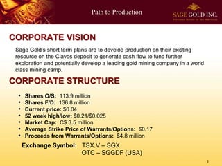 Path to Production
2
Sage Gold’s short term plans are to develop production on their existing
resource on the Clavos deposit to generate cash flow to fund further
exploration and potentially develop a leading gold mining company in a world
class mining camp.
CORPORATE STRUCTURE
CORPORATE VISION
Exchange Symbol: TSX.V – SGX
OTC – SGGDF (USA)
• Shares O/S: 113.9 million
• Shares F/D: 136.8 million
• Current price: $0.04
• 52 week high/low: $0.21/$0.025
• Market Cap: C$ 3.5 million
• Average Strike Price of Warrants/Options: $0.17
• Proceeds from Warrants/Options: $4.8 million
 