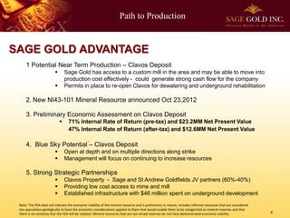 Path to Production
4
SAGE GOLD ADVANTAGE
1 Potential Near Term Production – Clavos Deposit
 Sage Gold has access to a custom mill in the area and may be able to move into
production cost effectively - could generate strong cash flow for the company
 Permits in place to re-open Clavos for dewatering and underground rehabilitation
2. New NI43-101 Mineral Resource announced Oct 23,2012
3. Preliminary Economic Assessment on Clavos Deposit
 71% Internal Rate of Return (pre-tax) and $23.2MM Net Present Value
47% Internal Rate of Return (after-tax) and $12.6MM Net Present Value
4. Blue Sky Potential – Clavos Deposit
 Open at depth and on multiple directions along strike
 Management will focus on continuing to increase resources
5. Strong Strategic Partnerships
 Clavos Property - Sage and St Andrew Goldfields JV partners (60%-40%)
 Providing low cost access to mine and mill
 Established infrastructure with $46 million spent on underground development
Note: The PEA does not indicate the economic viability of the mineral resource and is preliminary in nature, includes inferred resources that are considered
too speculative geologically to have the economic considerations applied to them that would enable them to be categorized as mineral reserves and that
there is no certainty that the PEA will be realized. Mineral resources that are not mined reserves do not have demonstrated economic viability.
 