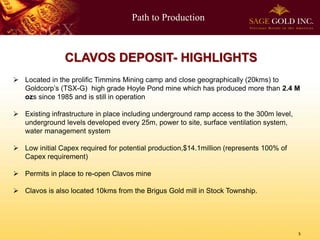 Path to Production
5
CLAVOS DEPOSIT- HIGHLIGHTS
 Located in the prolific Timmins Mining camp and close geographically (20kms) to
Goldcorp’s (TSX-G) high grade Hoyle Pond mine which has produced more than 2.4 M
ozs since 1985 and is still in operation
 Existing infrastructure in place including underground ramp access to the 300m level,
underground levels developed every 25m, power to site, surface ventilation system,
water management system
 Low initial Capex required for potential production,$14.1million (represents 100% of
Capex requirement)
 Permits in place to re-open Clavos mine
 Clavos is also located 10kms from the Brigus Gold mill in Stock Township.
 