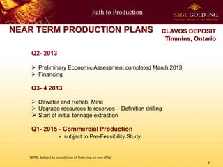Path to Production
6
NEAR TERM PRODUCTION PLANS
Q2- 2013
 Preliminary Economic Assessment completed March 2013
 Financing
Q3- 4 2013
 Dewater and Rehab. Mine
 Upgrade resources to reserves – Definition drilling
 Start of initial tonnage extraction
Q1- 2015 - Commercial Production
- subject to Pre-Feasibility Study
CLAVOS DEPOSIT
Timmins, Ontario
NOTE: Subject to completion of financing by end of Q2
 