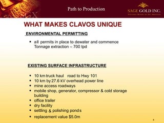 Path to Production
8
WHAT MAKES CLAVOS UNIQUE
ENVIRONMENTAL PERMITTING
 all permits in place to dewater and commence
Tonnage extraction – 700 tpd
EXISTING SURFACE INFRASTRUCTURE
 10 km truck haul road to Hwy 101
 10 km by 27.6 kV overhead power line
 mine access roadways
 mobile shop, generator, compressor & cold storage
building
 office trailer
 dry facility
 settling & polishing ponds
 replacement value $5.0m
 