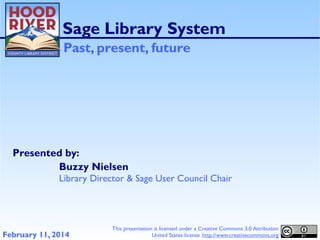 Sage Library System
Past, present, future

Presented by:
Buzzy Nielsen
Library Director & Sage User Council Chair

February 11, 2014

This presentation is licensed under a Creative Commons 3.0 Attribution
United States license. http://www.creativecommons.org

 