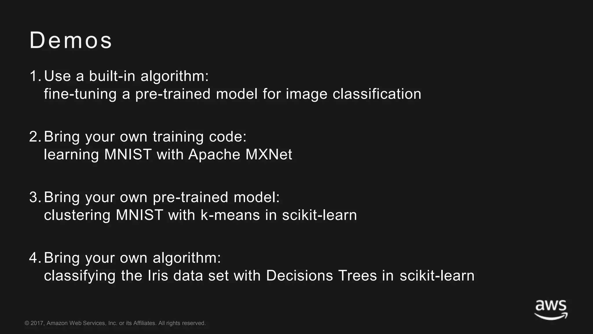 © 2017, Amazon Web Services, Inc. or its Affiliates. All rights reserved.
Demos
1.Use a built-in algorithm:
fine-tuning a pre-trained model for image classification
2.Bring your own training code:
learning MNIST with Apache MXNet
3.Bring your own pre-trained model:
clustering MNIST with k-means in scikit-learn
4.Bring your own algorithm:
classifying the Iris data set with Decisions Trees in scikit-learn
 
