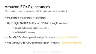 © 2018, Amazon Web Services, Inc. or Its Affiliates. All rights reserved.
Amazon EC2 P3 Instances
• P3.2xlarge, P3.8xlarge, P3.16xlarge
• Up to eight NVIDIATeslaV100 GPUs in a single instance
• 40,960 CUDA cores, 5120Tensor cores
• 128GB of GPU memory
• 1 PetaFLOPs of computational performance – 14x better than P2
• 300 GB/s GPU-to-GPU communication (NVLink) – 9x better than P2
T h e f a s t e s t , m o s t p o w e r f u l G P U i n s t a n c e s i n t h e c l o u d
 