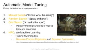 © 2018, Amazon Web Services, Inc. or Its Affiliates. All rights reserved.
Automatic Model Tuning
Finding the optimal set of hyper parameters
1. Manual Search (”I know what I’m doing”)
2. Random Search (“Spray and pray”)
3. Grid Search (“X marks the spot”)
• Typically training hundreds of models
• Slow and expensive
4. HPO: use Machine Learning
• Training fewer models
• Gaussian Process Regression and Bayesian Optimization,
https://docs.aws.amazon.com/sagemaker/latest/dg/automatic-model-tuning-how-it-works.html
 