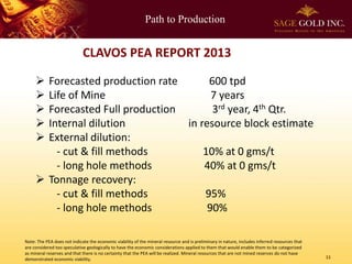 Path to Production

CLAVOS PEA REPORT 2013






Forecasted production rate
600 tpd
Life of Mine
7 years
Forecasted Full production
3rd year, 4th Qtr.
Internal dilution
in resource block estimate
External dilution:
- cut & fill methods
10% at 0 gms/t
- long hole methods
40% at 0 gms/t
 Tonnage recovery:
- cut & fill methods
95%
- long hole methods
90%
Note: The PEA does not indicate the economic viability of the mineral resource and is preliminary in nature, includes inferred resources that
are considered too speculative geologically to have the economic considerations applied to them that would enable them to be categorized
as mineral reserves and that there is no certainty that the PEA will be realized. Mineral resources that are not mined reserves do not have
demonstrated economic viability.

11

 