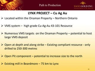 Path to Production

LYNX PROJECT – Cu Ag Au
 Located within the Onaman Property – Northern Ontario

 VMS system – high grade Cu-Ag-Au 43-101 Resource
 Numerous VMS targets on the Onaman Property – potential to host
large VMS deposit
 Open at depth and along strike – Existing compliant resource - only
drilled to 250-300 metres

 Open Pit component – potential to increase size to the north
 Existing mill in Beardmore – 75 km to Lynx
14

 
