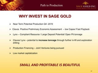 Path to Production

WHY INVEST IN SAGE GOLD
 Near Term Potential Production Q4 -2015
 Clavos Positive Preliminary Economic Assessment – low Capex/ Fast Payback
 Lynx – Compliant Resource / Large Deposit Potential/ Open Pit tonnage

 Clavos/ Lynx - potential to increase tonnage through further in-fill and exploration
drilling
 Production Financing – Joint Ventures being pursued
 Low market capitalization

SMALL AND PROFITABLE IS BEAUTIFUL
17

 