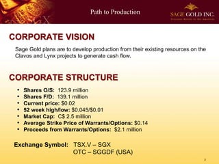 Path to Production

CORPORATE VISION
Sage Gold plans are to develop production from their existing resources on the
Clavos and Lynx projects to generate cash flow.

CORPORATE STRUCTURE
•
•
•
•
•
•
•

Shares O/S: 123.9 million
Shares F/D: 139.1 million
Current price: $0.02
52 week high/low: $0.045/$0.01
Market Cap: C$ 2.5 million
Average Strike Price of Warrants/Options: $0.14
Proceeds from Warrants/Options: $2.1 million

Exchange Symbol: TSX.V – SGX
OTC – SGGDF (USA)
2

 