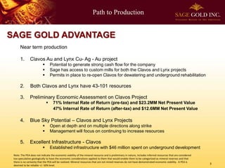 Path to Production

SAGE GOLD ADVANTAGE
Near term production
1.

Clavos Au and Lynx Cu- Ag - Au project




Potential to generate strong cash flow for the company
Sage has access to custom mills for both the Clavos and Lynx projects
Permits in place to re-open Clavos for dewatering and underground rehabilitation

2.

Both Clavos and Lynx have 43-101 resources

3.

Preliminary Economic Assessment on Clavos Project


4.

Blue Sky Potential – Clavos and Lynx Projects



5.

71% Internal Rate of Return (pre-tax) and $23.2MM Net Present Value
47% Internal Rate of Return (after-tax) and $12.6MM Net Present Value

Open at depth and on multiple directions along strike
Management will focus on continuing to increase resources

Excellent Infrastructure - Clavos


Established infrastructure with $46 million spent on underground development

Note: The PEA does not indicate the economic viability of the mineral resource and is preliminary in nature, includes inferred resources that are considered
too speculative geologically to have the economic considerations applied to them that would enable them to be categorized as mineral reserves and that
there is no certainty that the PEA will be realized. Mineral resources that are not mined reserves do not have demonstrated economic viability. A PEA is
deemed to be reliable +/- 50% level.

3

 