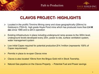 Path to Production

CLAVOS PROJECT- HIGHLIGHTS
 Located in the prolific Timmins Mining camp and close geographically (20kms) to
Goldcorp’s (TSX-G) high grade Hoyle Pond mine which has produced more than 2.4 M
ozs since 1985 and is still in operation
 Existing infrastructure in place including underground ramp access to the 300m level,
underground levels developed every 25m, power to site, surface ventilation system,
water management system

 Low initial Capex required for potential production,$14.1million (represents 100% of
Capex requirement)
 Permits in place to re-open Clavos mine
 Clavos is also located 10kms from the Brigus Gold mill in Stock Township.
 Natural Gas pipeline on the Clavos Property – Potential Fuel and Power savings

5

 