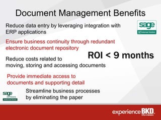 Document Management Benefits
Reduce data entry by leveraging integration with
ERP applications
Ensure business continuity through redundant
electronic document repository

Reduce costs related to           ROI < 9 months
moving, storing and accessing documents

Provide immediate access to
documents and supporting detail
        Streamline business processes
        by eliminating the paper
 