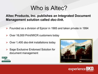 Who is Altec?
Altec Products, Inc. publishes an Integrated Document
Management solution called doc-link.

 Founded as a division of Epicor in 1985 and taken private in 1994

 Over 16,000 Print/MICR customers today

 Over 1,400 doc-link installations today

 Sage Exclusive Endorsed Solution for
  document management
 