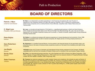 Path to Production
14
Patrick J. Mars
Chairman and Director
Mr. Mars is an independent consultant specializing in mine financing and analysis with over 30 years of
experience in the investment industry. Mr. Mars has acted as Chairman, CEO, or Director for several public-
traded mining companies and is currently Director of Aura Minerals, Carpathian Gold, Selwyn Resources and
Yamana Gold.
Peter Bojtos
Director
Mr. Bojtos is a professional engineer with extensive experience in mineral development and production. Since 1996
following a successful career as CEO of several companies, Mr. Bojtos serves on mining company boards as an
independent Director.
Gary Robertson
Director
Mr. Robertson is a Certified Financial Planner. He has worked in the financial industry for the past twenty years, and
presently serves on the board of several private companies as well as on the board of six Canadian junior gold mining
companies.
Mr. Freeman has extensive experience in public markets, finance and compliance, this includes six years as Director of
Markets and Compliance at the OFEX Market (now ISDX). Mr. Freeman is Compliance Officer of Loeb Aron & Company
a London corporate finance firm, a Lay member of the Upper Tribunal (Tax & Chancery) and of the Probate Committee
of the ICAEW. Mr. Freeman is also a director of TSX-V quoted Cabo Drilling Inc., of AIM quoted Capital Lease Aviation
PLC and of Jenolan Ltd.
Joe Baylis
Director
Mr.Baylis brings over 23 years of domestic and international mining industry experience to the Company. Mr.Baylis
graduated with an LLB from the University of Western Ontario and is a member of the Law Society of Upper Canada.
Sandy Chim
Director
Mr. Chim is an international business executive. He is the President and CEO of Century Iron Mines Corporation (TSX-
FER), a director of Augyva Mining Resources Inc. (TSX.V-AUV) and non executive director of Prosperity Minerals Holdings
Limited. Mr.Chim resides in Kowloon, SAR, Hong Kong, PRC.
C. Nigel Lees
President, CEO and Director
.
Mr. Lees is a founder and past director of TVX Gold Inc., a significant gold producer in North and South America,
which merged into Kinross Gold, listed on the TSX and the New York Stock Exchange. Mr. Lees has over 30 years
experience in the Canadian investment industry and is currently a Director of several publicly traded mining companies
including Yamana Gold.
BOARD OF DIRECTORS
Peter Freeman
Director
 