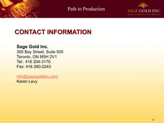 Path to Production
17
CONTACT INFORMATION
Sage Gold Inc.
365 Bay Street, Suite 500
Toronto, ON M5H 2V1
Tel.: 416 204-3170
Fax: 416 260-2243
info@sagegoldinc.com
Karen Levy
 