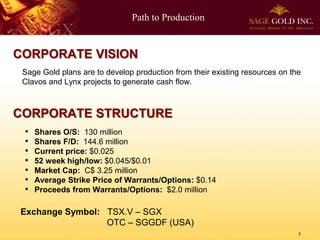 Path to Production
2
Sage Gold plans are to develop production from their existing resources on the
Clavos and Lynx projects to generate cash flow.
CORPORATE STRUCTURE
CORPORATE VISION
Exchange Symbol: TSX.V – SGX
OTC – SGGDF (USA)
• Shares O/S: 130 million
• Shares F/D: 144.6 million
• Current price: $0.025
• 52 week high/low: $0.045/$0.01
• Market Cap: C$ 3.25 million
• Average Strike Price of Warrants/Options: $0.14
• Proceeds from Warrants/Options: $2.0 million
 