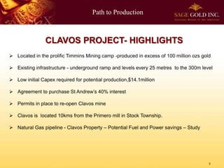 Path to Production
5
CLAVOS PROJECT- HIGHLIGHTS
 Located in the prolific Timmins Mining camp -produced in excess of 100 million ozs gold
 Existing infrastructure - underground ramp and levels every 25 metres to the 300m level
 Low initial Capex required for potential production,$14.1million
 Agreement to purchase St Andrew’s 40% interest
 Permits in place to re-open Clavos mine
 Clavos is located 10kms from the Primero mill in Stock Township.
 Natural Gas pipeline - Clavos Property – Potential Fuel and Power savings – Study
 