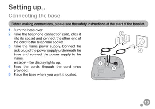 10
Setting up...
Connecting the base
1 Turn the base over.
2 Take the telephone connection cord, click it
into its socket and connect the other end of
the cord to the telephone socket.
3 Take the mains power supply. Connect the
jack plug of the power supply underneath the
base and connect the power supply to the
mains.
D530P - the display lights up.
4 Pass the cords through the cord grips
provided.
5 Place the base where you want it located.
Before making connections, please see the safety instructions at the start of the booklet.
4
3
2
1
 