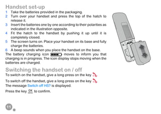 11
Handset set-up
1 Take the batteries provided in the packaging.
2 Turn over your handset and press the top of the hatch to
release it.
3 Insert the batteries one by one according to their polarities as
indicated in the illustration opposite.
4 Fit the hatch to the handset by pushing it up until it is
completely closed.
5 The screen turns on. Place your handset on its base and fully
charge the batteries.
6 A beep sounds when you place the handset on the base.
The battery charging icon moves to inform you that
charging is in progress. The icon display stops moving when the
batteries are charged.
Switching the handset on / off
To switch on the handset, give a long press on the key .
To switch off the handset, give a long press on the key .
The message Switch off HS? is displayed.
Press the key to confirm.
 