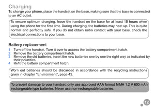 12
Charging
To charge your phone, place the handset on the base, making sure that the base is connected
to an AC outlet.
Battery replacement
1 Turn off the handset. Turn it over to access the battery compartment hatch.
2 Remove the battery compartment hatch.
3 Remove the old batteries, insert the new batteries one by one the right way as indicated by
their polarities.
4 Refit the battery compartment hatch.
To ensure optimum charging, leave the handset on the base for at least 15 hours when
using the phone for the first time. During charging, the batteries may heat up. This is quite
normal and perfectly safe. If you do not obtain radio contact with your base, check the
electrical connections to your base.
Worn out batteries should be discarded in accordance with the recycling instructions
given in chapter “Environment”, page 43.
To prevent damage to your handset, only use approved AAA format NiMH 1.2 V 600 mAh
rechargeable type batteries. Never use non-rechargeable batteries.
 