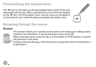 13
Personalising the D530P base
The "M" keys on the base can be personalised with a photo of the user
associated with the key. Place a pointed tool in one of the two dimples
on the "M" key. Lift off the plastic cover. Use the cover as a template to
cut the photo to size. Insert the photo and replace the plastic cover.
Browsing through the menus
Browser
This browser allows you to quickly access menus and change your settings easily.
It points in two directions. To access the phone menu, press .
When choosing menus, press the top or the bottom of the browser to access
the previous or next menu.
During a call, press the top of the browser to increase the volume or the bottom
to decrease it.
 